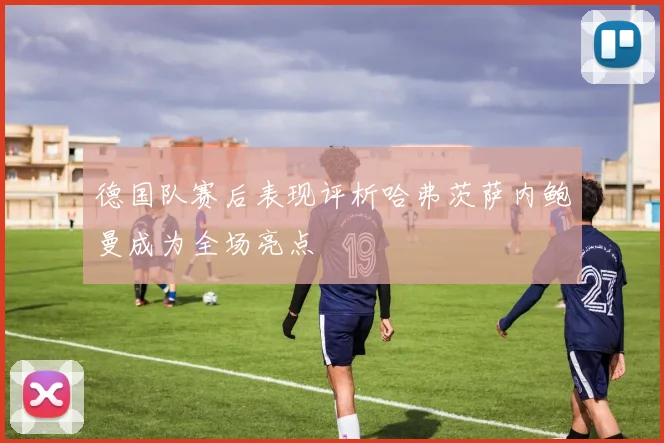 德国队赛后表现评析哈弗茨萨内鲍曼成为全场亮点