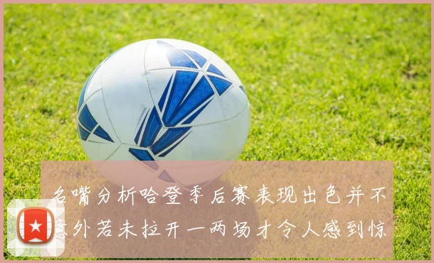 名嘴分析哈登季后赛表现出色并不意外若未拉开一两场才令人感到惊讶