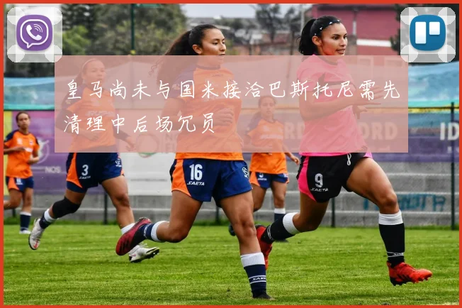 皇马尚未与国米接洽巴斯托尼需先清理中后场冗员