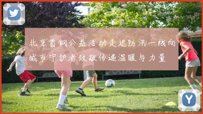 北京首钢公益活动走进防汛一线向城市守护者致敬传递温暖与力量