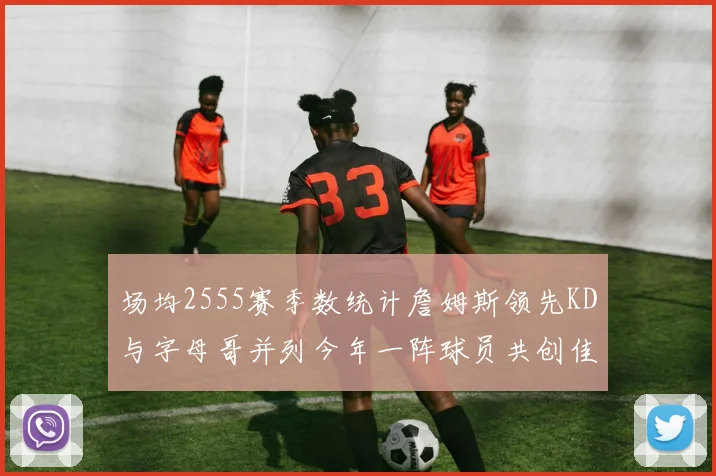 场均2555赛季数统计詹姆斯领先KD与字母哥并列今年一阵球员共创佳绩