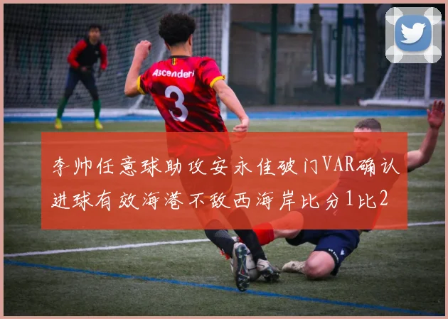 李帅任意球助攻安永佳破门VAR确认进球有效海港不敌西海岸比分1比2