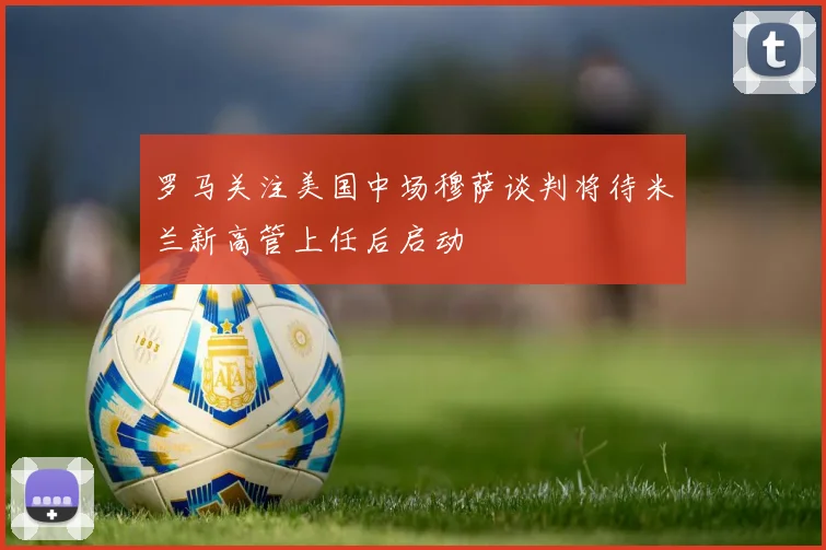 罗马关注美国中场穆萨谈判将待米兰新高管上任后启动