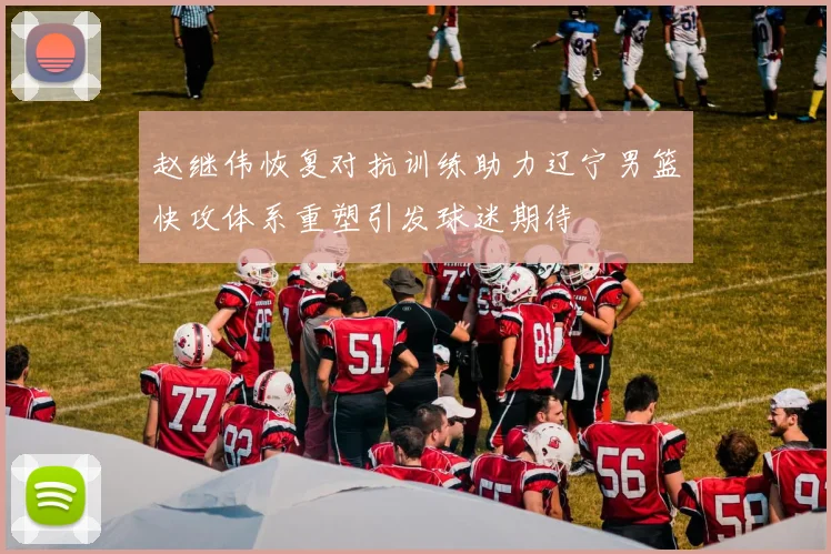 赵继伟恢复对抗训练助力辽宁男篮快攻体系重塑引发球迷期待