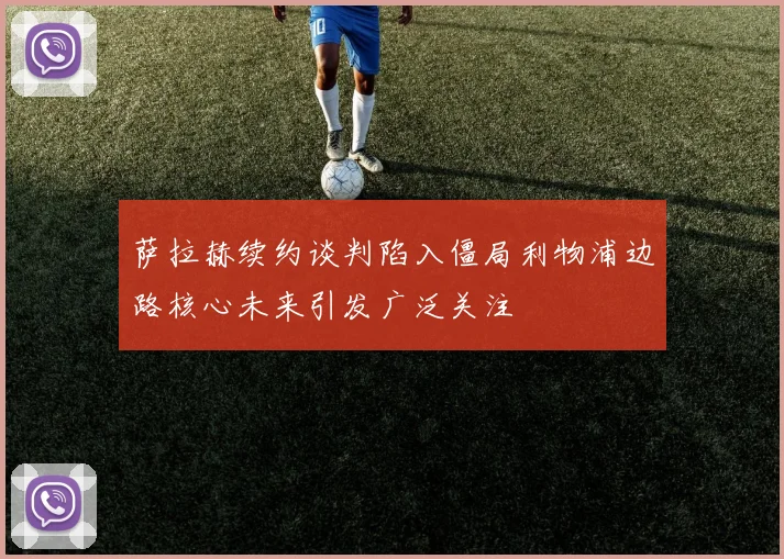 萨拉赫续约谈判陷入僵局利物浦边路核心未来引发广泛关注