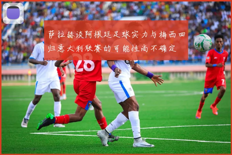 萨拉赫谈阿根廷足球实力与梅西回归意大利联赛的可能性尚不确定