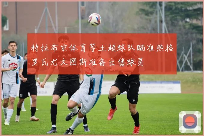 特拉布宗体育等土超球队瞄准热格罗瓦尤文图斯准备出售球员