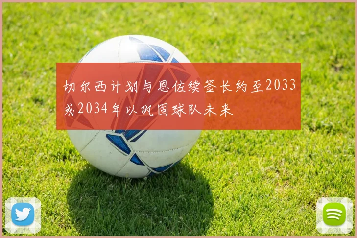 切尔西计划与恩佐续签长约至2033或2034年以巩固球队未来