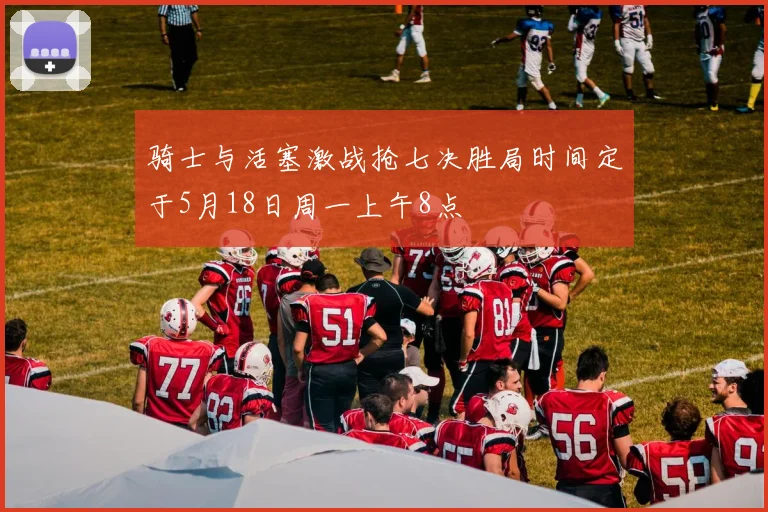 骑士与活塞激战抢七决胜局时间定于5月18日周一上午8点
