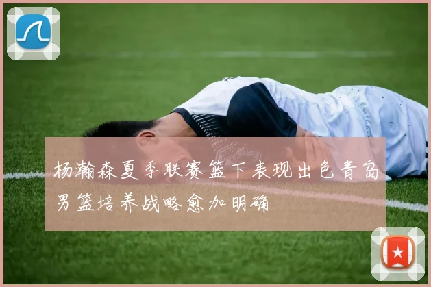 杨瀚森夏季联赛篮下表现出色青岛男篮培养战略愈加明确