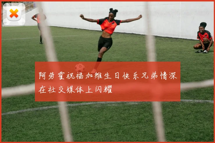 阿劳霍祝福加维生日快乐兄弟情深在社交媒体上闪耀