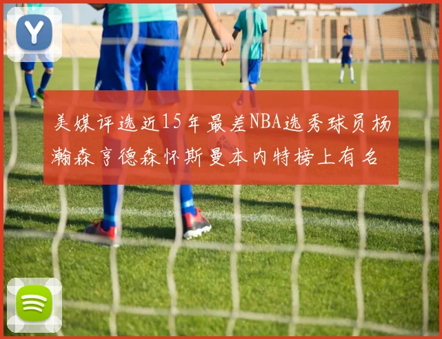 美媒评选近15年最差NBA选秀球员杨瀚森亨德森怀斯曼本内特榜上有名