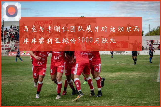 马竞与李刚仁团队展开对话切尔西库库雷利亚标价5000万欧元