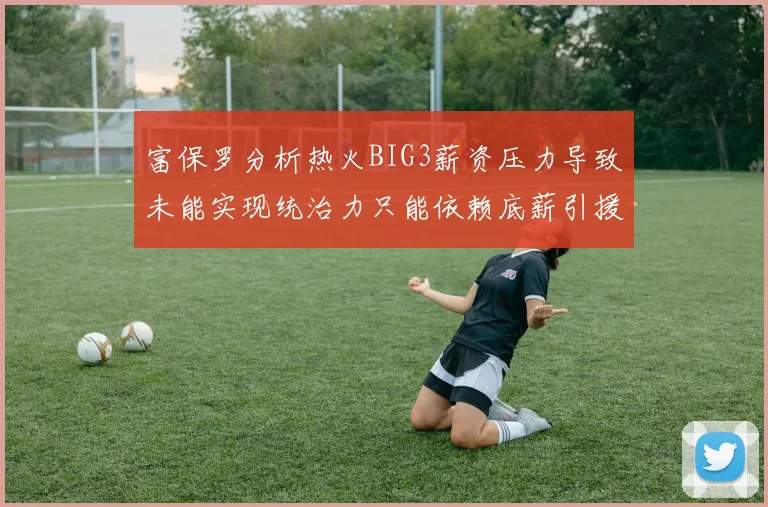 富保罗分析热火BIG3薪资压力导致未能实现统治力只能依赖底薪引援