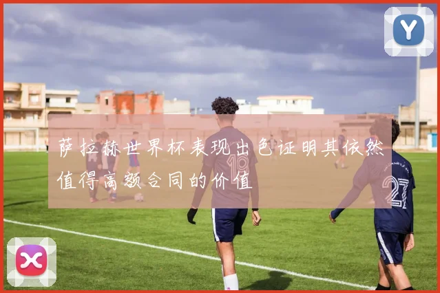萨拉赫世界杯表现出色证明其依然值得高额合同的价值