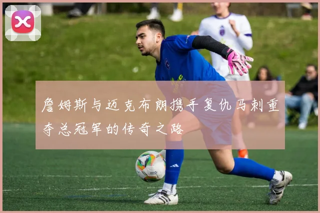 詹姆斯与迈克布朗携手复仇马刺重夺总冠军的传奇之路