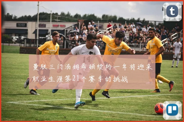 曼联三门汤姆希顿续约一年将迎来职业生涯第21个赛季的挑战