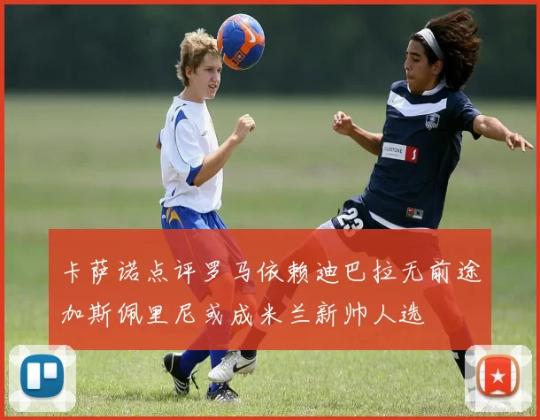卡萨诺点评罗马依赖迪巴拉无前途加斯佩里尼或成米兰新帅人选