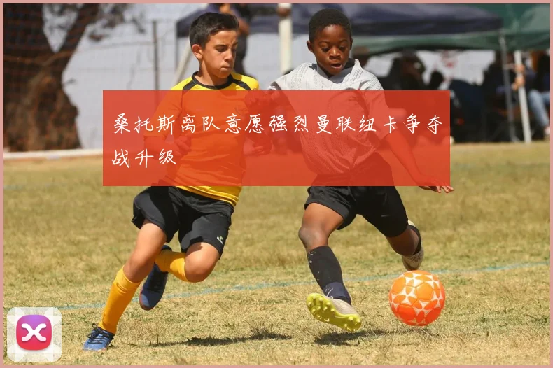 桑托斯离队意愿强烈曼联纽卡争夺战升级