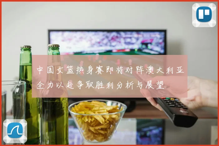 中国女篮热身赛即将对阵澳大利亚全力以赴争取胜利分析与展望