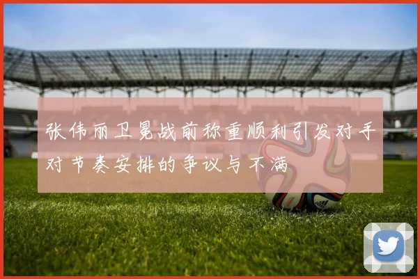 张伟丽卫冕战前称重顺利引发对手对节奏安排的争议与不满