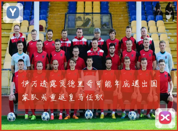 伊万透露莫德里奇可能年底退出国家队或重返皇马任职