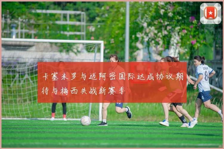 卡塞米罗与迈阿密国际达成协议期待与梅西共战新赛季